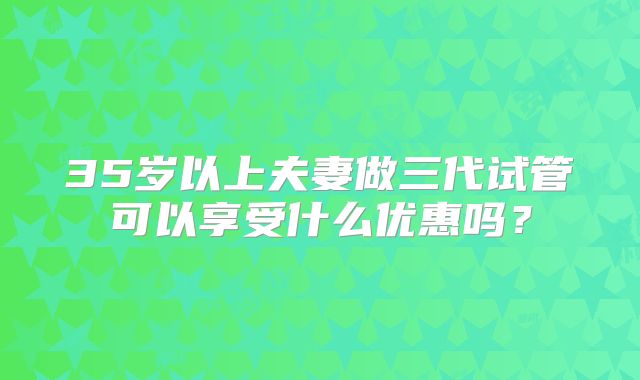 35岁以上夫妻做三代试管可以享受什么优惠吗？