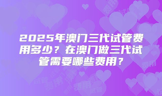 2025年澳门三代试管费用多少？在澳门做三代试管需要哪些费用？