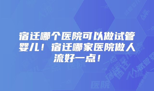 宿迁哪个医院可以做试管婴儿！宿迁哪家医院做人流好一点！
