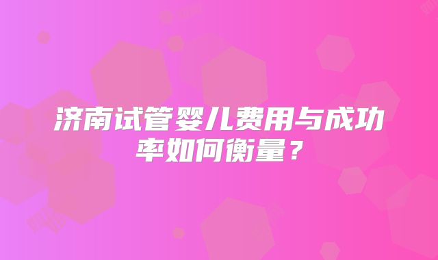 济南试管婴儿费用与成功率如何衡量？