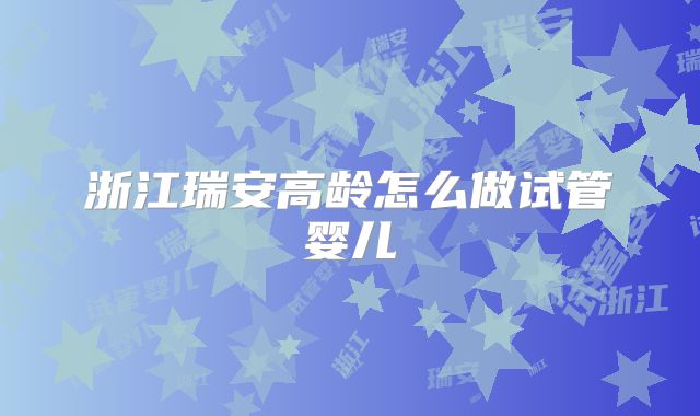 浙江瑞安高龄怎么做试管婴儿