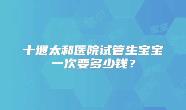 十堰太和医院试管生宝宝一次要多少钱？