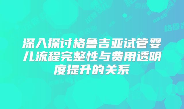 深入探讨格鲁吉亚试管婴儿流程完整性与费用透明度提升的关系