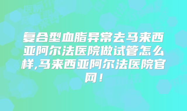 复合型血脂异常去马来西亚阿尔法医院做试管怎么样,马来西亚阿尔法医院官网!