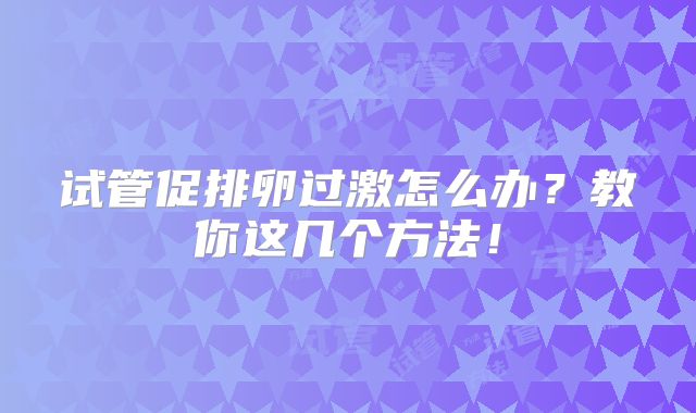 试管促排卵过激怎么办？教你这几个方法！