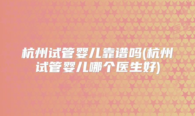 杭州试管婴儿靠谱吗(杭州试管婴儿哪个医生好)