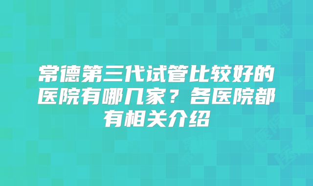 常德第三代试管比较好的医院有哪几家？各医院都有相关介绍