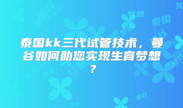 泰国kk三代试管技术，曼谷如何助您实现生育梦想？