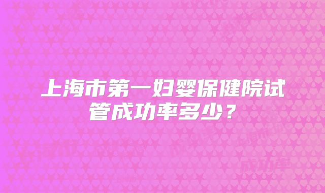 上海市第一妇婴保健院试管成功率多少？
