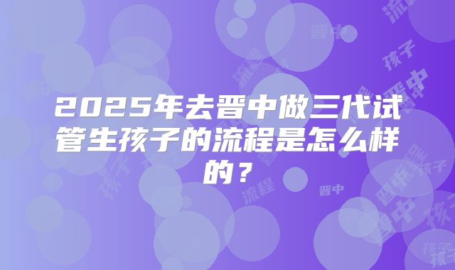 2025年去晋中做三代试管生孩子的流程是怎么样的？