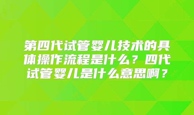 第四代试管婴儿技术的具体操作流程是什么？四代试管婴儿是什么意思啊？