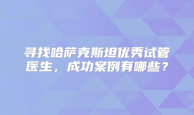寻找哈萨克斯坦优秀试管医生，成功案例有哪些？