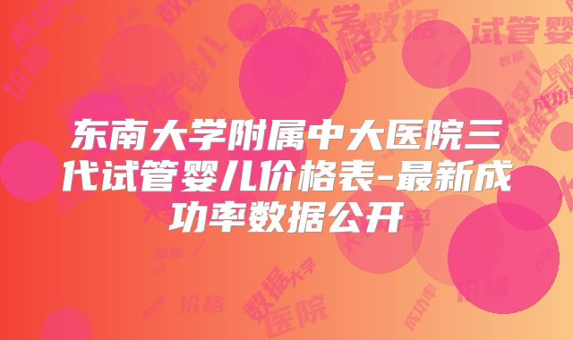 东南大学附属中大医院三代试管婴儿价格表-最新成功率数据公开