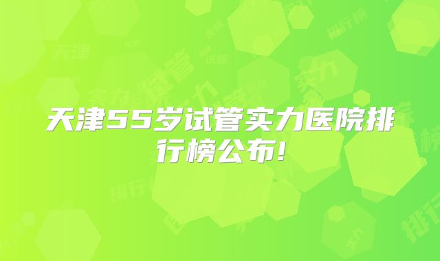天津55岁试管实力医院排行榜公布!