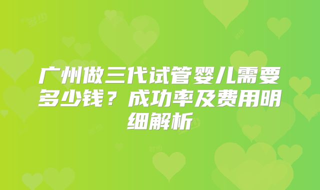 广州做三代试管婴儿需要多少钱？成功率及费用明细解析