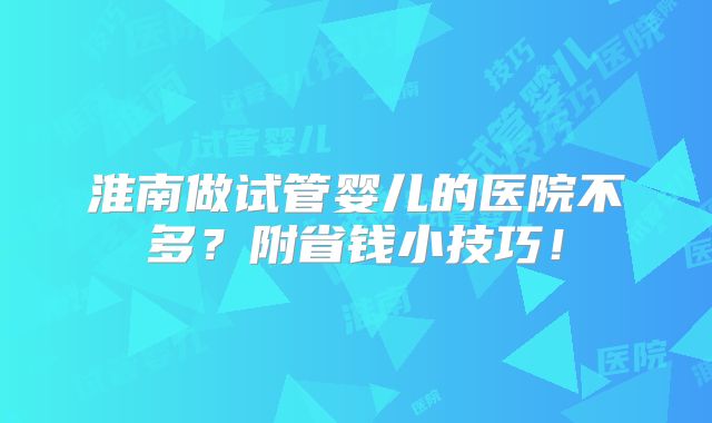 淮南做试管婴儿的医院不多？附省钱小技巧！