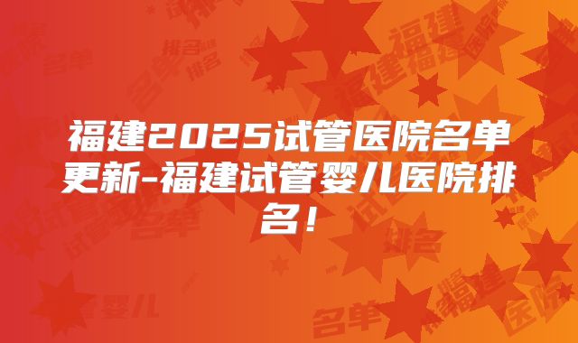 福建2025试管医院名单更新-福建试管婴儿医院排名！