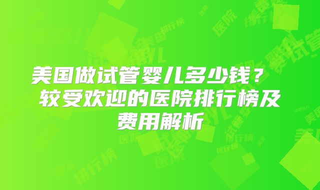 美国做试管婴儿多少钱? 较受欢迎的医院排行榜及费用解析