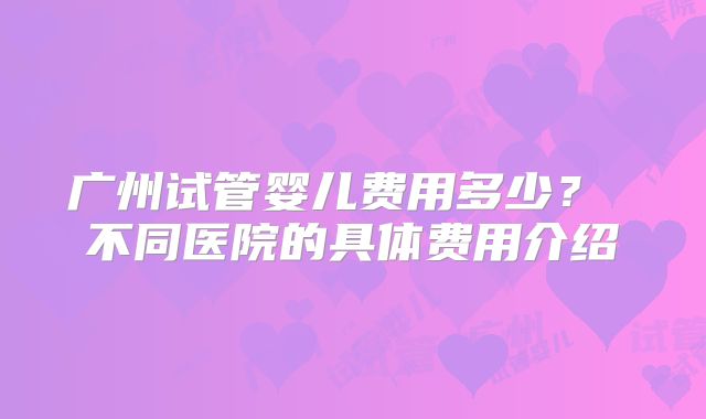 广州试管婴儿费用多少？ 不同医院的具体费用介绍