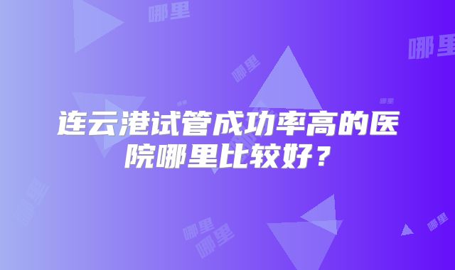 连云港试管成功率高的医院哪里比较好？