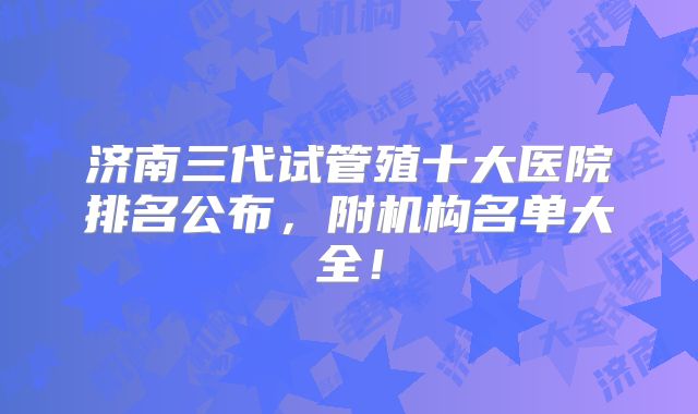 济南三代试管殖十大医院排名公布，附机构名单大全！