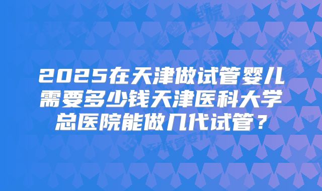 2025在天津做试管婴儿需要多少钱天津医科大学总医院能做几代试管？