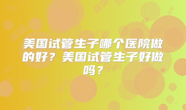 美国试管生子哪个医院做的好?美国试管生子好做吗?