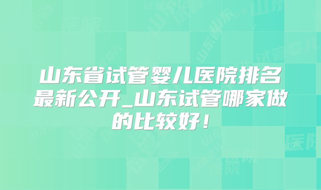 山东省试管婴儿医院排名最新公开_山东试管哪家做的比较好!