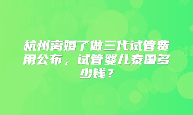 杭州离婚了做三代试管费用公布,试管婴儿泰国多少钱?