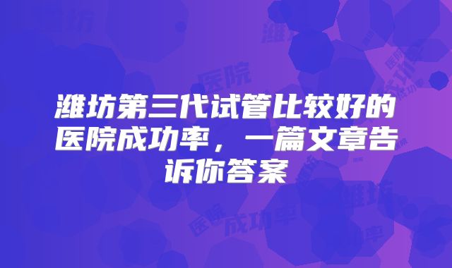 潍坊第三代试管比较好的医院成功率，一篇文章告诉你答案
