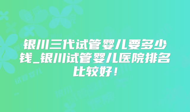 银川三代试管婴儿要多少钱_银川试管婴儿医院排名比较好!