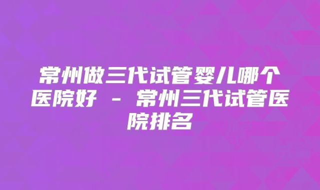 常州做三代试管婴儿哪个医院好 - 常州三代试管医院排名