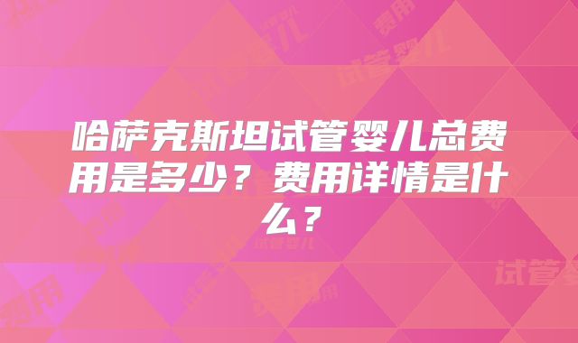 哈萨克斯坦试管婴儿总费用是多少?费用详情是什么?