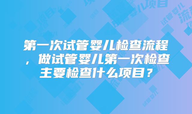 第一次试管婴儿检查流程，做试管婴儿第一次检查主要检查什么项目？