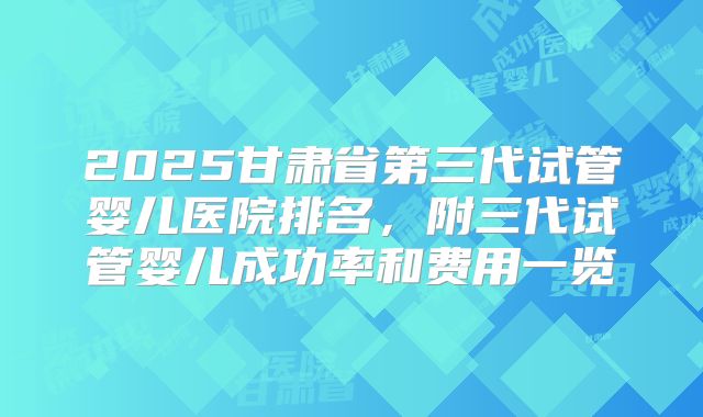 2025甘肃省第三代试管婴儿医院排名，附三代试管婴儿成功率和费用一览