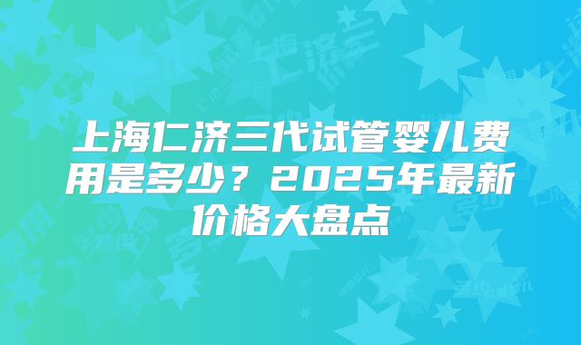 上海仁济三代试管婴儿费用是多少？2025年最新价格大盘点