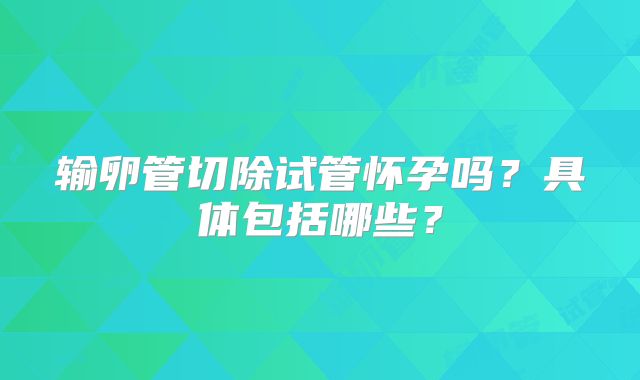 输卵管切除试管怀孕吗？具体包括哪些？
