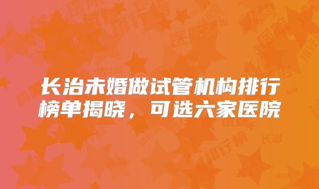 长治未婚做试管机构排行榜单揭晓，可选六家医院