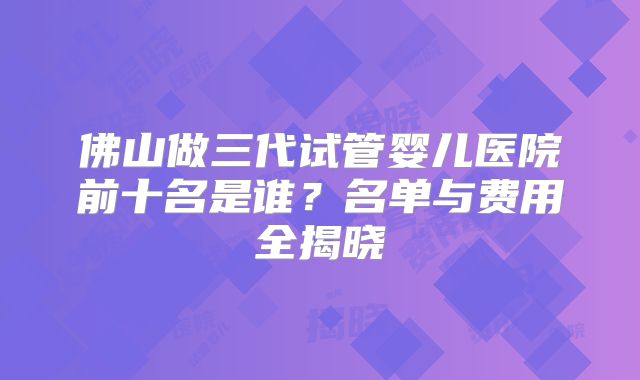 佛山做三代试管婴儿医院前十名是谁？名单与费用全揭晓