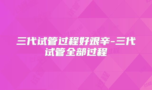 三代试管过程好艰辛-三代试管全部过程