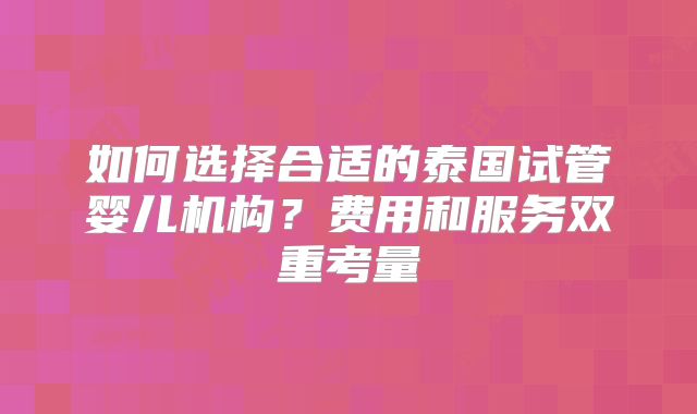如何选择合适的泰国试管婴儿机构？费用和服务双重考量