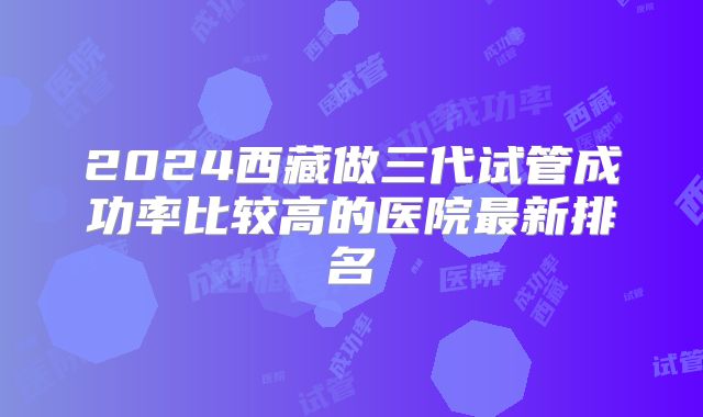 2024西藏做三代试管成功率比较高的医院最新排名