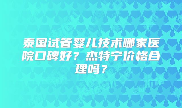 泰国试管婴儿技术哪家医院口碑好？杰特宁价格合理吗？