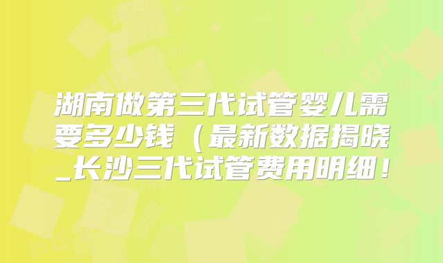 湖南做第三代试管婴儿需要多少钱(最新数据揭晓_长沙三代试管费用明细!