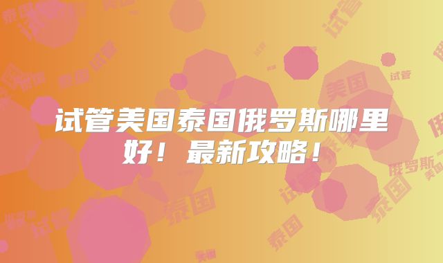 试管美国泰国俄罗斯哪里好！最新攻略！