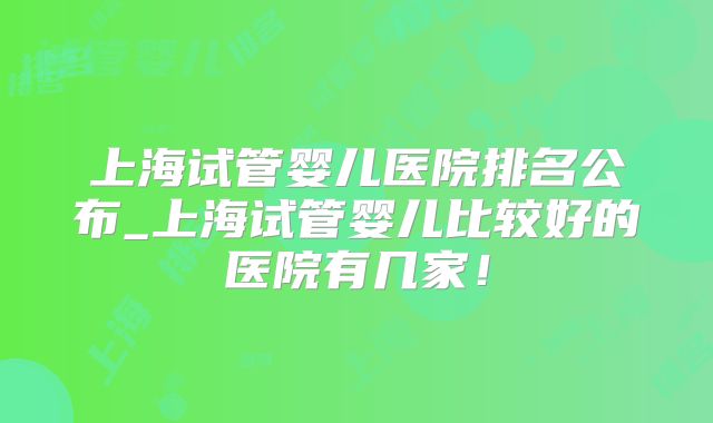 上海试管婴儿医院排名公布_上海试管婴儿比较好的医院有几家!