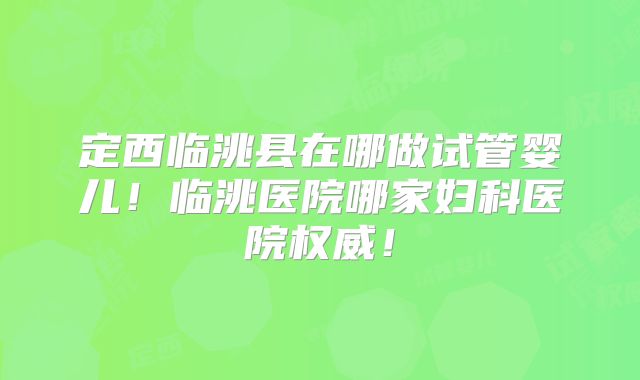 定西临洮县在哪做试管婴儿！临洮医院哪家妇科医院权威！