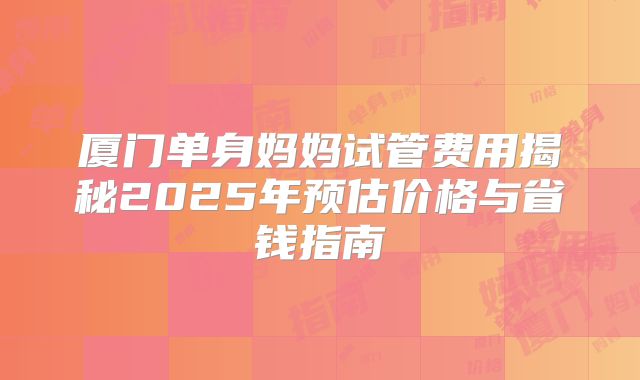 厦门单身妈妈试管费用揭秘2025年预估价格与省钱指南