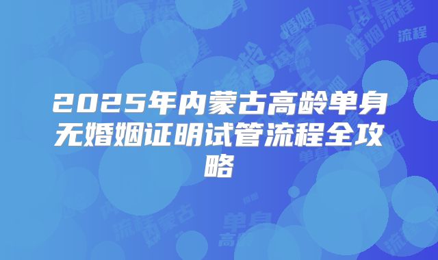 2025年内蒙古高龄单身无婚姻证明试管流程全攻略