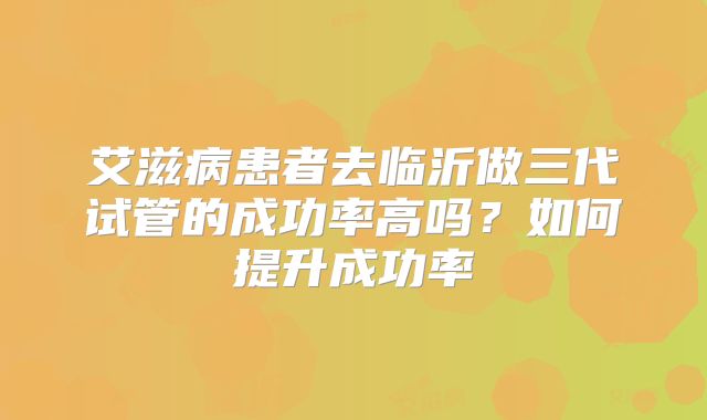 艾滋病患者去临沂做三代试管的成功率高吗？如何提升成功率